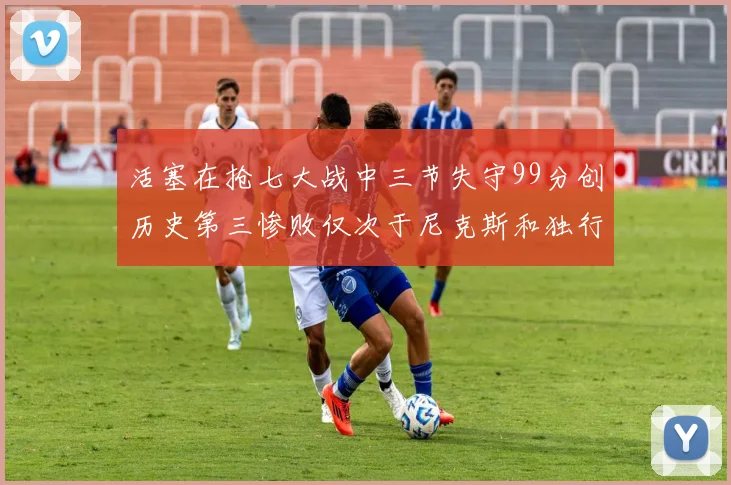 活塞在抢七大战中三节失守99分创历史第三惨败仅次于尼克斯和独行侠
