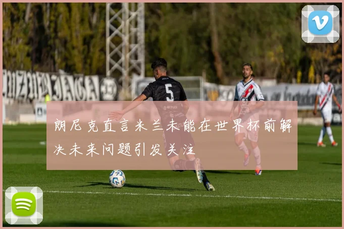 朗尼克直言米兰未能在世界杯前解决未来问题引发关注