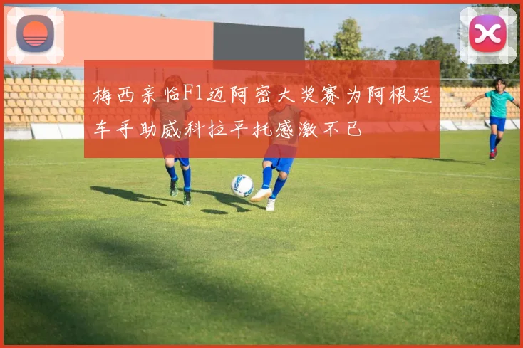 梅西亲临F1迈阿密大奖赛为阿根廷车手助威科拉平托感激不已