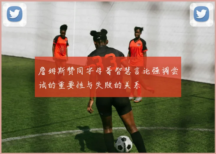 詹姆斯赞同字母哥智慧言论强调尝试的重要性与失败的关系