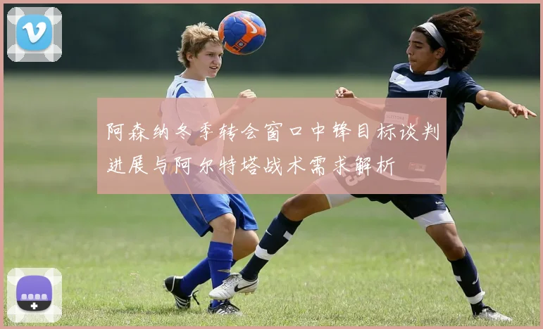 阿森纳冬季转会窗口中锋目标谈判进展与阿尔特塔战术需求解析