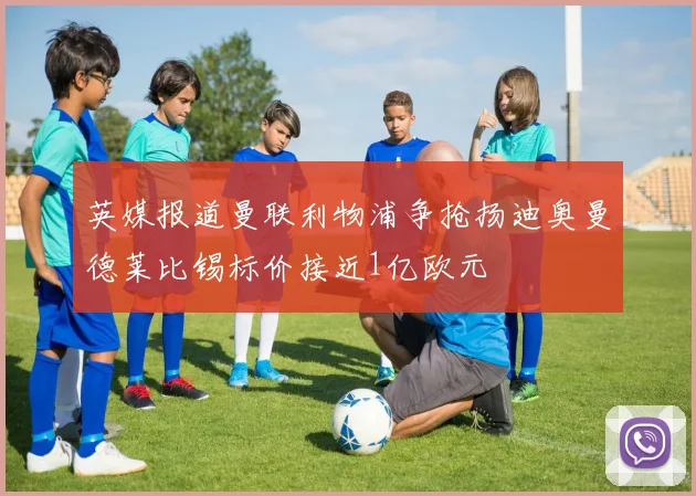 英媒报道曼联利物浦争抢扬迪奥曼德莱比锡标价接近1亿欧元