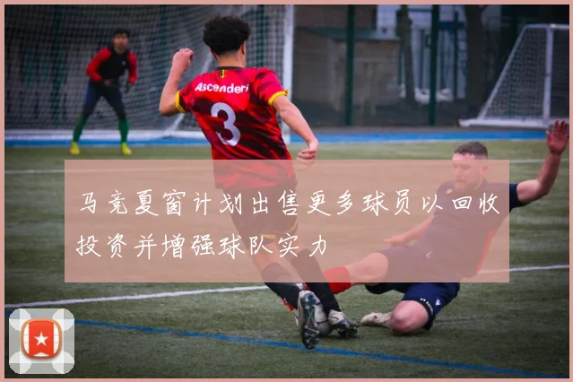 马竞夏窗计划出售更多球员以回收投资并增强球队实力