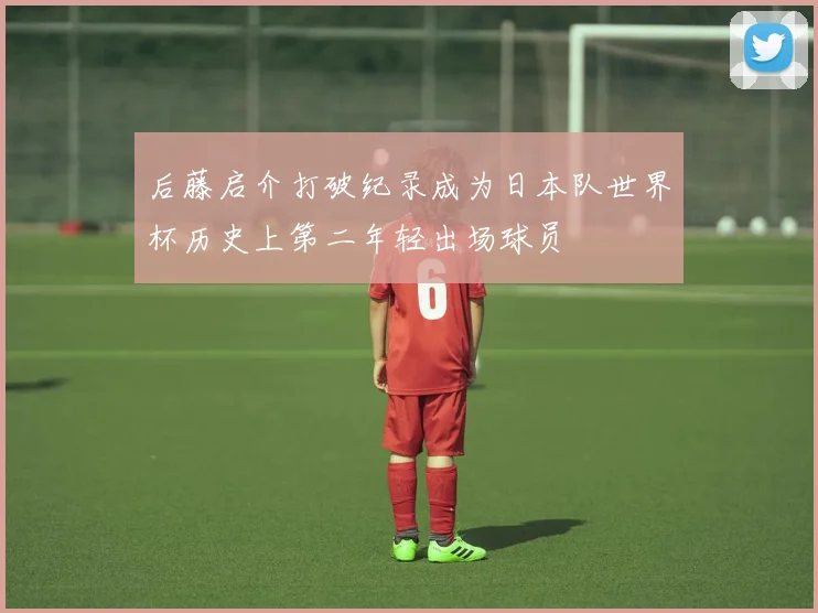 后藤启介打破纪录成为日本队世界杯历史上第二年轻出场球员