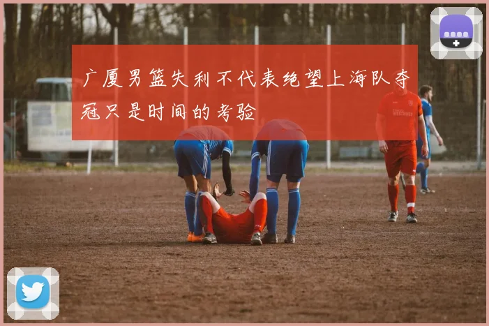 广厦男篮失利不代表绝望上海队夺冠只是时间的考验