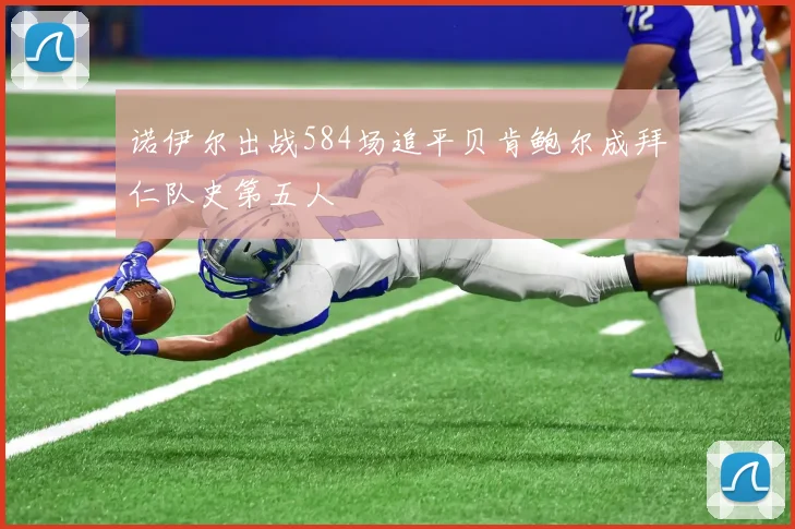 诺伊尔出战584场追平贝肯鲍尔成拜仁队史第五人
