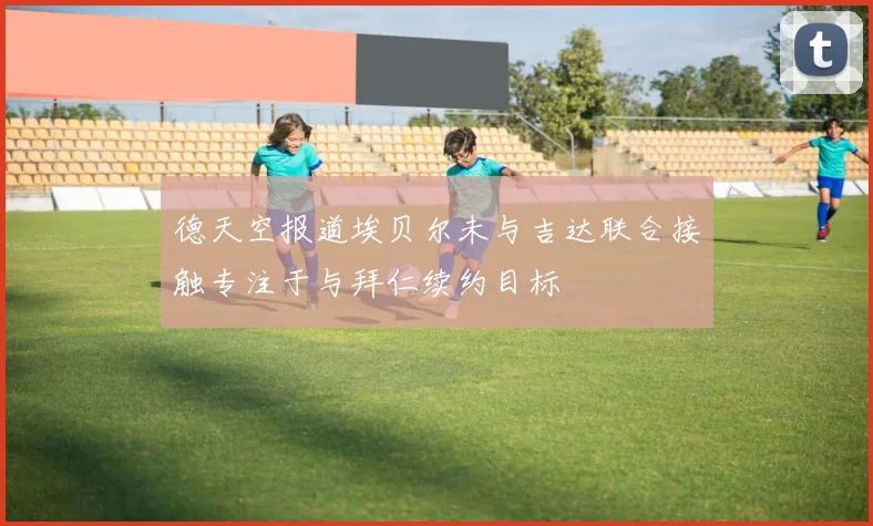 德天空报道埃贝尔未与吉达联合接触专注于与拜仁续约目标