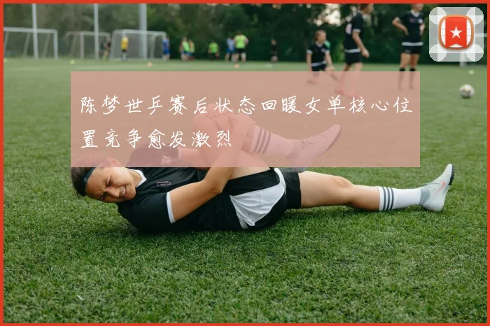 陈梦世乒赛后状态回暖女单核心位置竞争愈发激烈