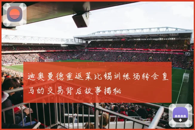 迪奥曼德重返莱比锡训练场转会皇马的交易背后故事揭秘
