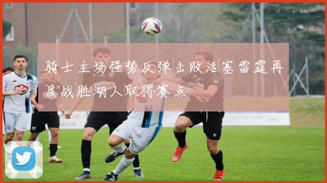 骑士主场强势反弹击败活塞雷霆再度战胜湖人取得赛点