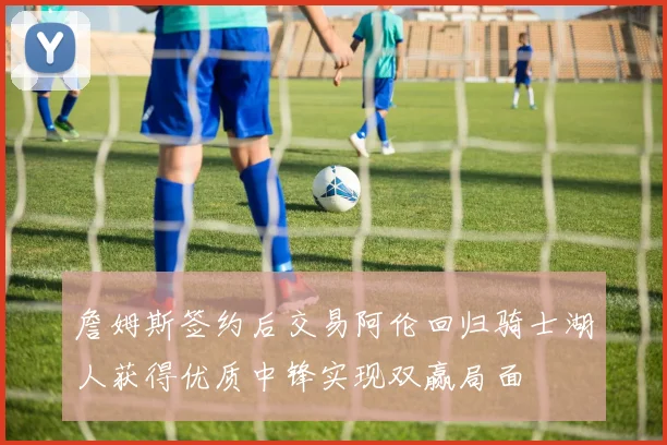詹姆斯签约后交易阿伦回归骑士湖人获得优质中锋实现双赢局面