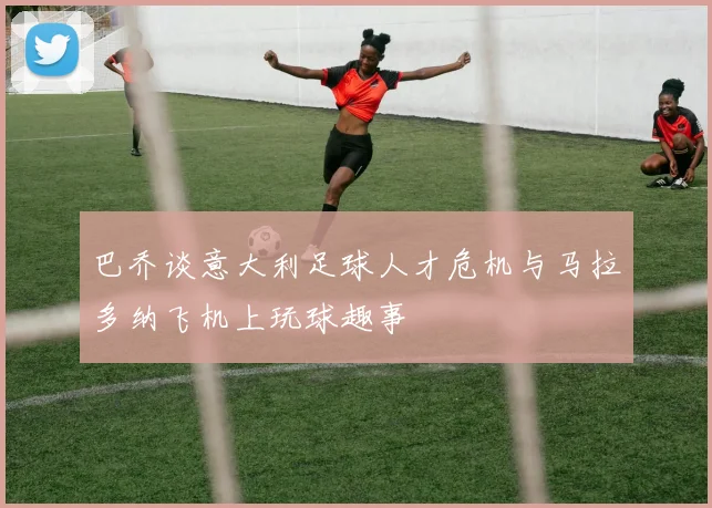 巴乔谈意大利足球人才危机与马拉多纳飞机上玩球趣事