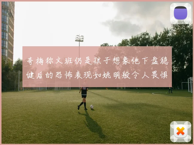 夸梅称文班仍是孩子想象他下盘稳健后的恐怖表现如姚明般令人畏惧