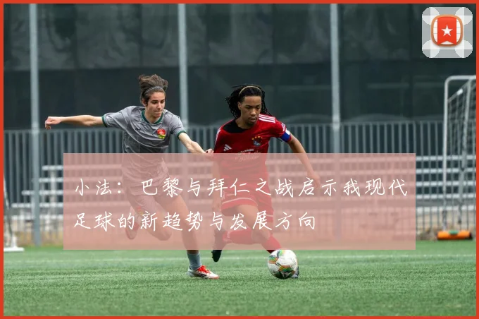 小法：巴黎与拜仁之战启示我现代足球的新趋势与发展方向