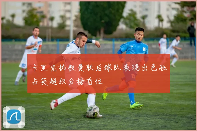 卡里克执教曼联后球队表现出色独占英超积分榜首位