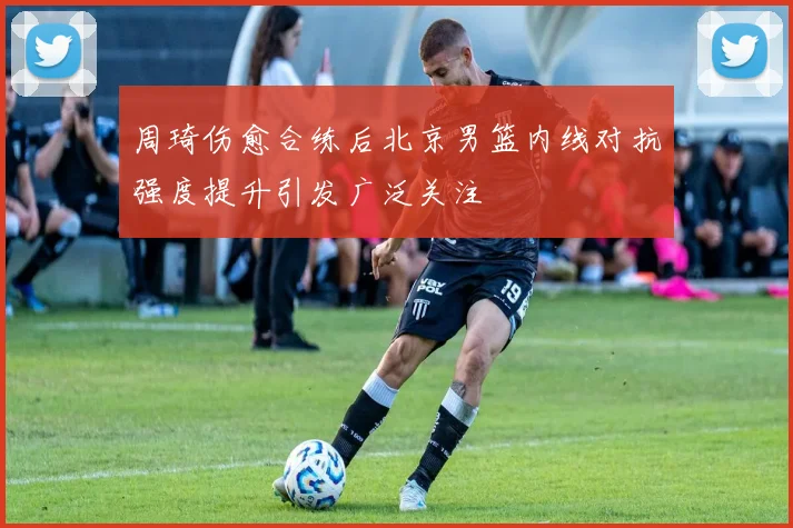 周琦伤愈合练后北京男篮内线对抗强度提升引发广泛关注