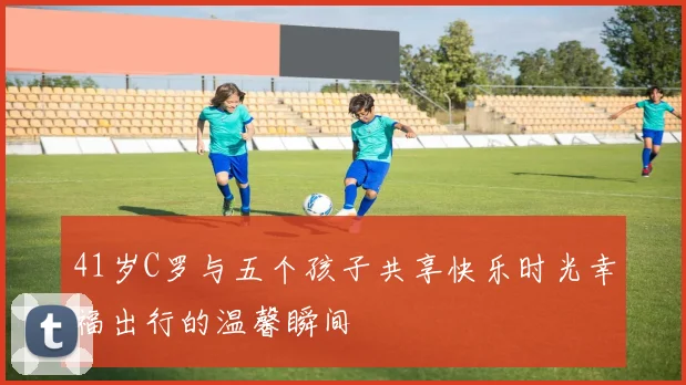 41岁C罗与五个孩子共享快乐时光幸福出行的温馨瞬间