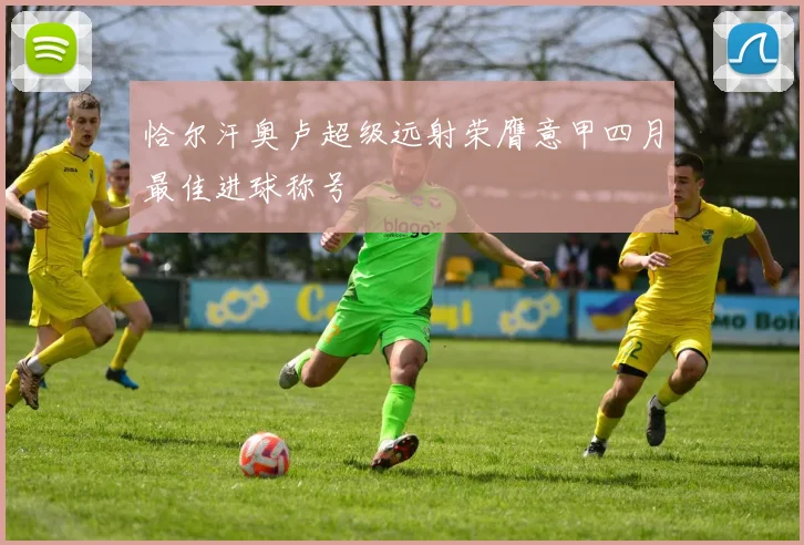 恰尔汗奥卢超级远射荣膺意甲四月最佳进球称号