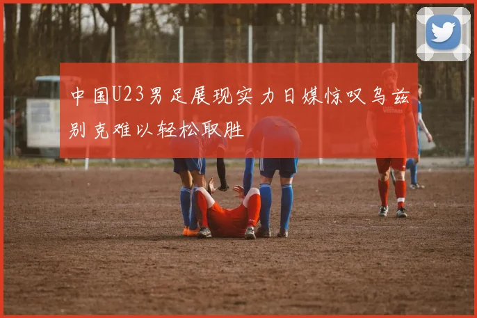 中国U23男足展现实力日媒惊叹乌兹别克难以轻松取胜