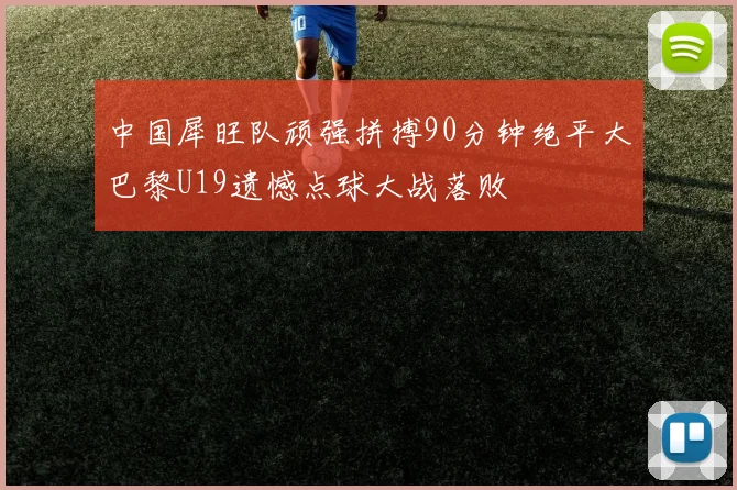 中国犀旺队顽强拼搏90分钟绝平大巴黎U19遗憾点球大战落败